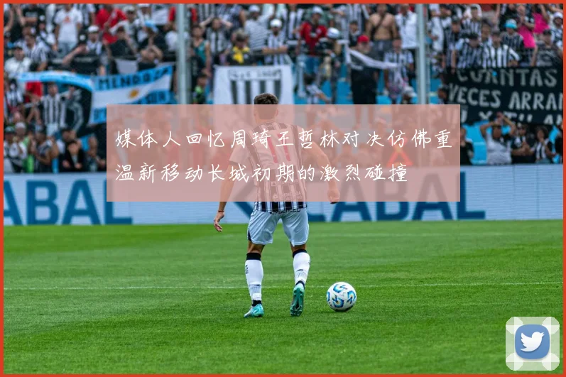 媒体人回忆周琦王哲林对决仿佛重温新移动长城初期的激烈碰撞