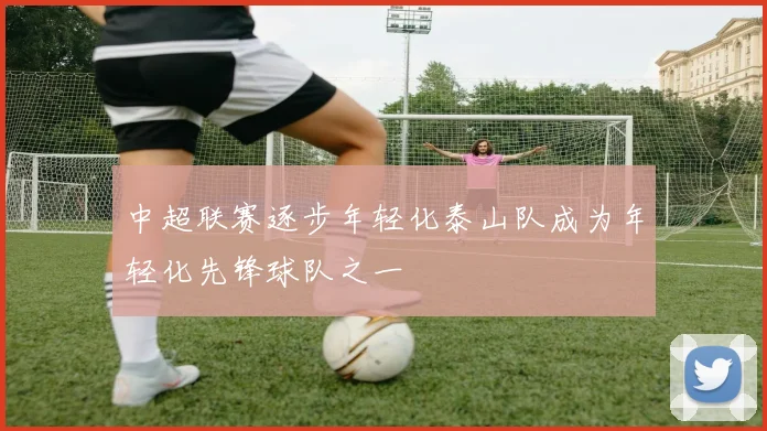 中超联赛逐步年轻化泰山队成为年轻化先锋球队之一