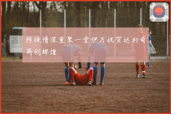 师徒情深重聚一堂伊万祝贺达利奇再创辉煌