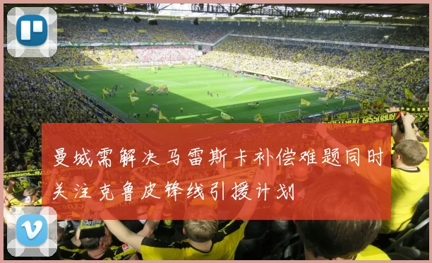 曼城需解决马雷斯卡补偿难题同时关注克鲁皮锋线引援计划