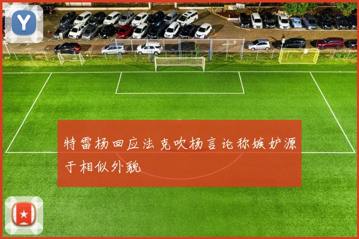 特雷杨回应法克吹杨言论称嫉妒源于相似外貌