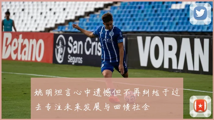 姚明坦言心中遗憾但不再纠结于过去专注未来发展与回馈社会
