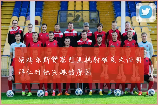 胡梅尔斯赞塞巴里挑射难度大证明拜仁对他兴趣的原因