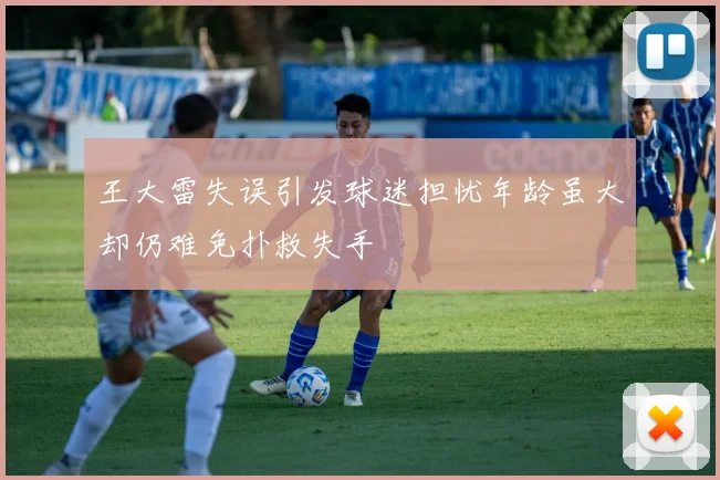 王大雷失误引发球迷担忧年龄虽大却仍难免扑救失手