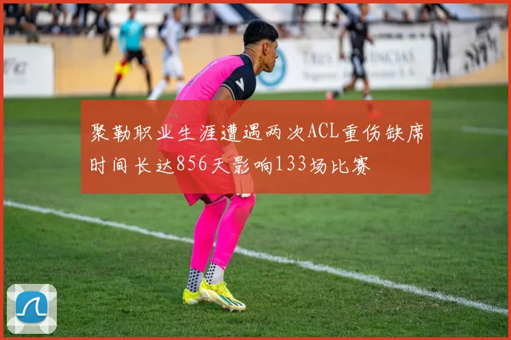 聚勒职业生涯遭遇两次ACL重伤缺席时间长达856天影响133场比赛