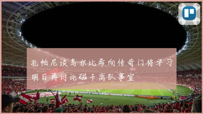 孔帕尼谈乌尔比希向传奇门将学习明日再讨论磁卡离队事宜