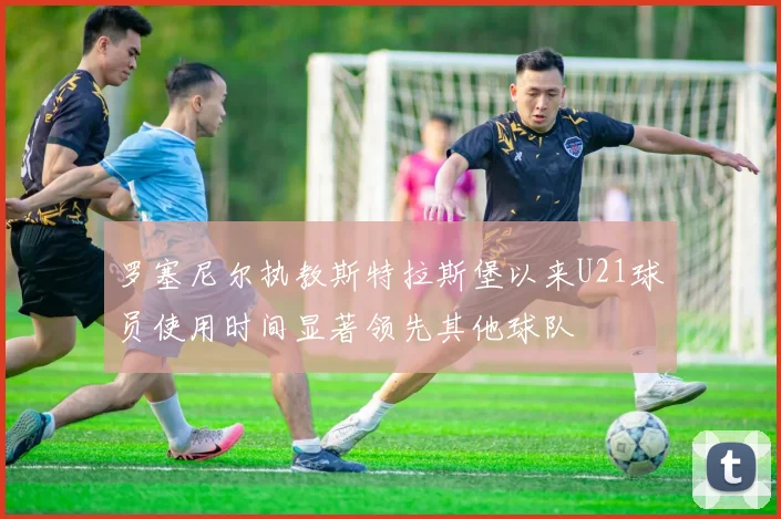 罗塞尼尔执教斯特拉斯堡以来U21球员使用时间显著领先其他球队