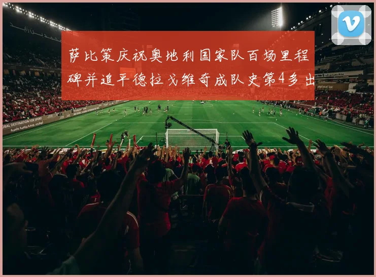 萨比策庆祝奥地利国家队百场里程碑并追平德拉戈维奇成队史第4多出场者