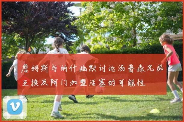 詹姆斯与纳什幽默讨论汤普森兄弟互换及阿门加盟活塞的可能性
