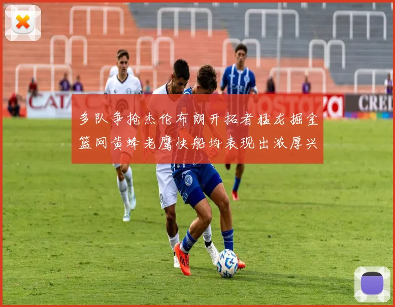 多队争抢杰伦布朗开拓者猛龙掘金篮网黄蜂老鹰快船均表现出浓厚兴趣