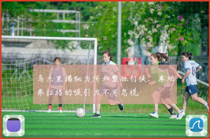 乌杰里揭秘为何加盟独行侠：库珀弗拉格的吸引力不可忽视