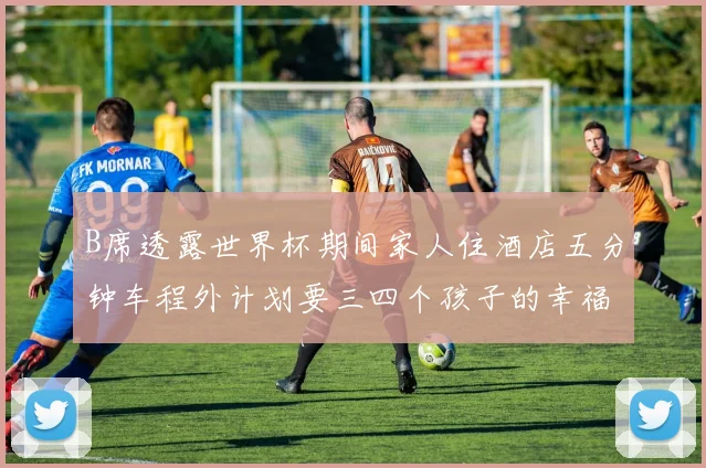 B席透露世界杯期间家人住酒店五分钟车程外计划要三四个孩子的幸福生活