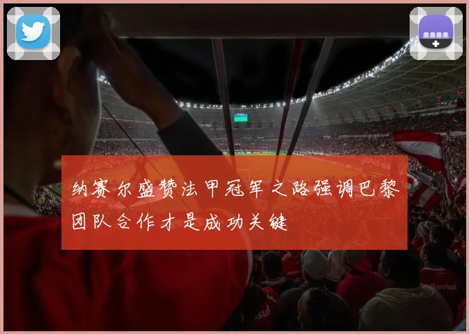 纳赛尔盛赞法甲冠军之路强调巴黎团队合作才是成功关键