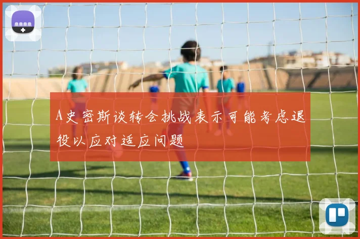 A史密斯谈转会挑战表示可能考虑退役以应对适应问题