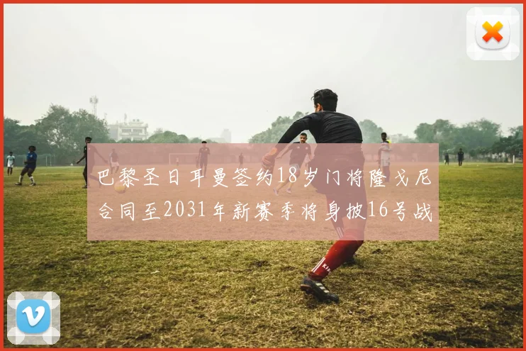巴黎圣日耳曼签约18岁门将隆戈尼合同至2031年新赛季将身披16号战袍