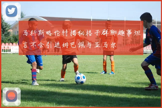 马科斯略伦特揭秘格子群聊趣事坦言不会引进姆巴佩与亚马尔