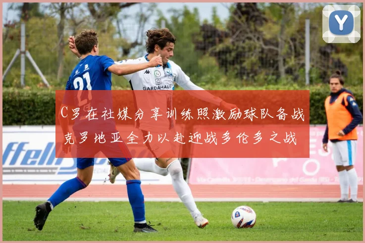 C罗在社媒分享训练照激励球队备战克罗地亚全力以赴迎战多伦多之战