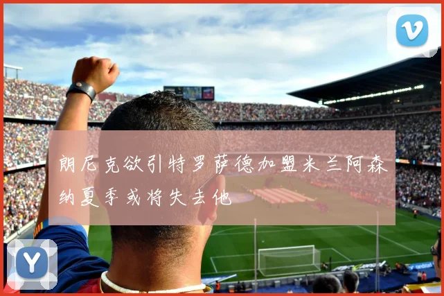 朗尼克欲引特罗萨德加盟米兰阿森纳夏季或将失去他