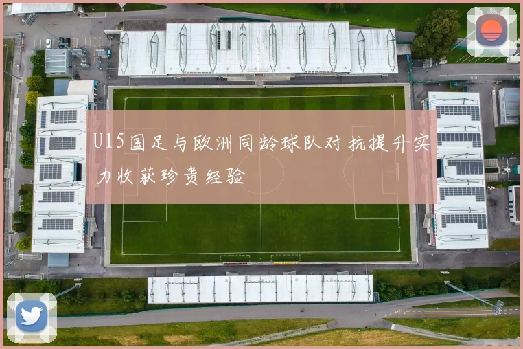 U15国足与欧洲同龄球队对抗提升实力收获珍贵经验