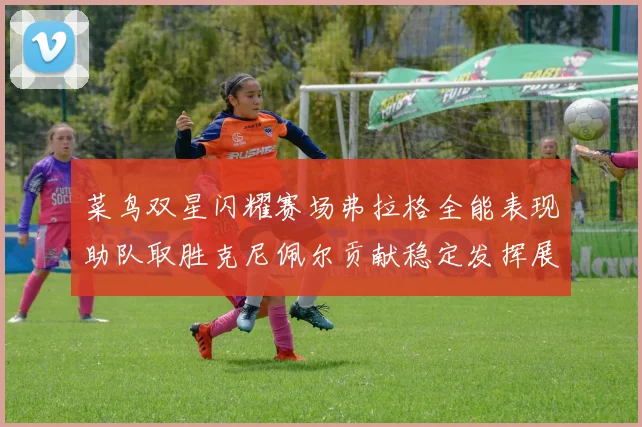 菜鸟双星闪耀赛场弗拉格全能表现助队取胜克尼佩尔贡献稳定发挥展现潜力