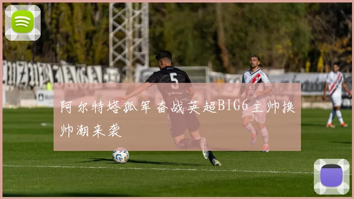 阿尔特塔孤军奋战英超BIG6主帅换帅潮来袭