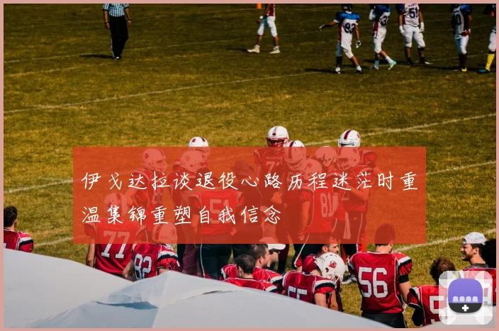伊戈达拉谈退役心路历程迷茫时重温集锦重塑自我信念