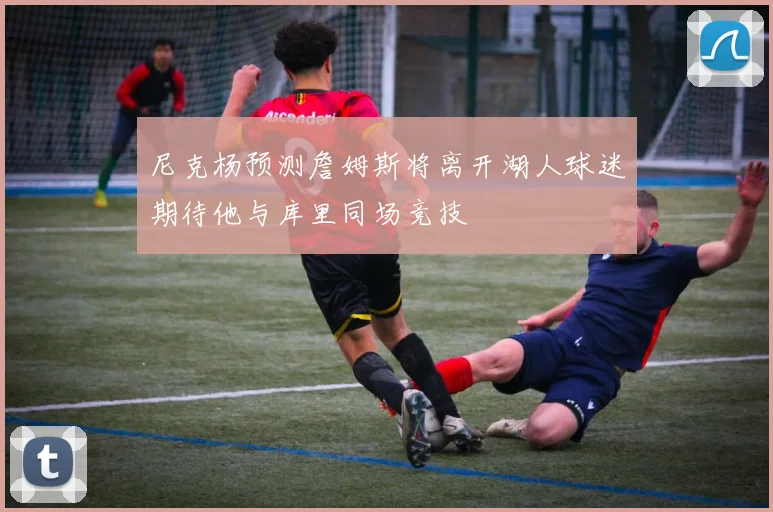 尼克杨预测詹姆斯将离开湖人球迷期待他与库里同场竞技