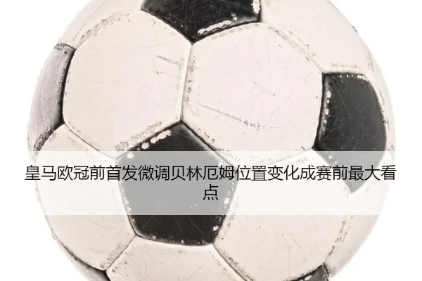 皇马欧冠前首发微调贝林厄姆位置变化成赛前最大看点